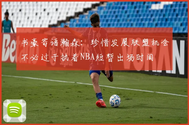 书豪寄语瀚森：珍惜发展联盟机会不必过于执着NBA短暂出场时间
