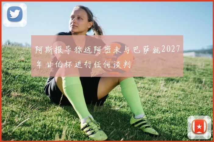 阿斯报导称迈阿密未与巴萨就2027年甘伯杯进行任何谈判