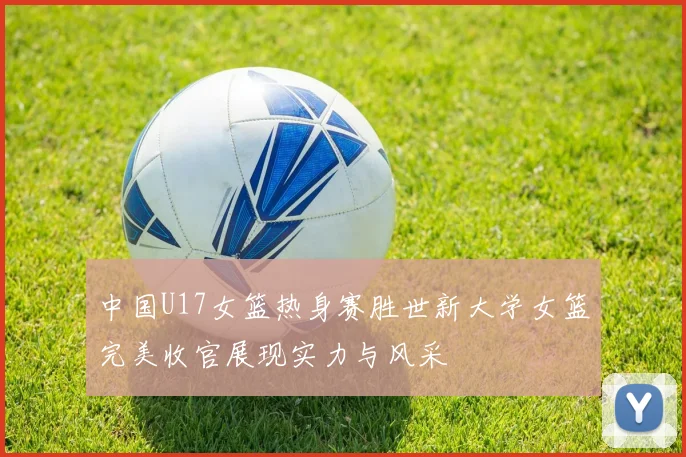 中国U17女篮热身赛胜世新大学女篮完美收官展现实力与风采