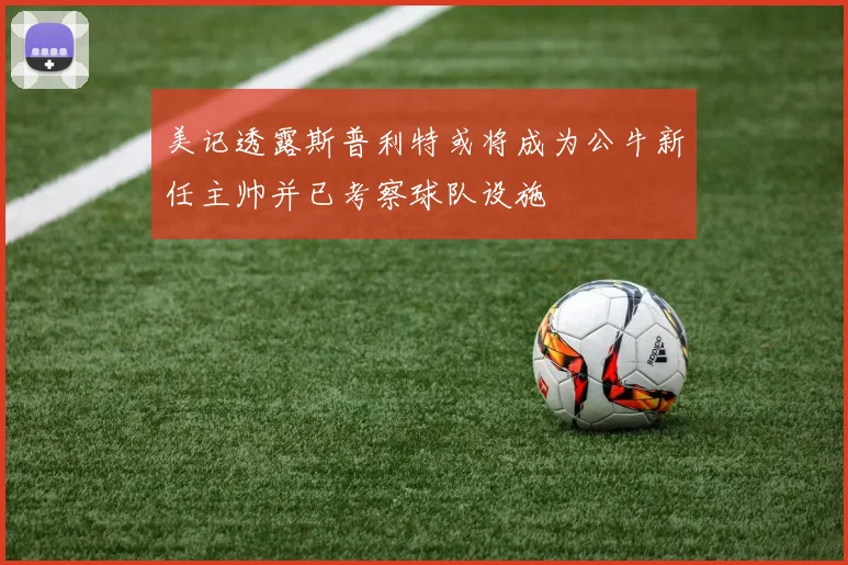 美记透露斯普利特或将成为公牛新任主帅并已考察球队设施