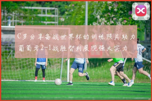 C罗分享备战世界杯的训练照片助力葡萄牙2-1战胜智利展现强大实力
