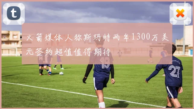 火箭媒体人称斯玛特两年1300万美元签约超值值得期待
