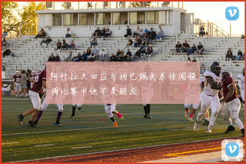 阿什拉夫回应与姆巴佩关系传闻强调比赛中他不是朋友