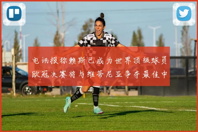 电讯报称赖斯已成为世界顶级球员欧冠决赛将与维蒂尼亚争夺最佳中场称号