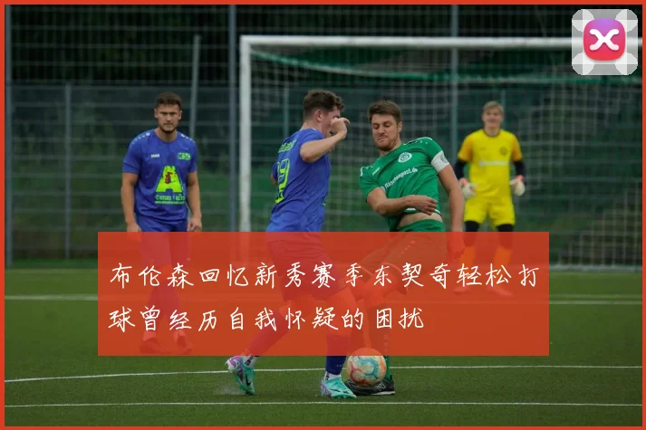 布伦森回忆新秀赛季东契奇轻松打球曾经历自我怀疑的困扰