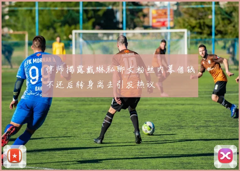 律师揭露戴琳私聊女粉丝内幕借钱不还后转身离去引发热议