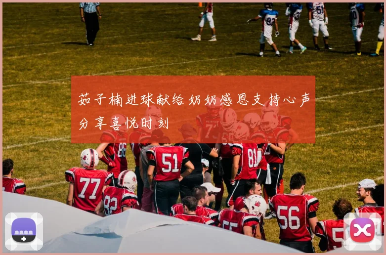 茹子楠进球献给奶奶感恩支持心声分享喜悦时刻