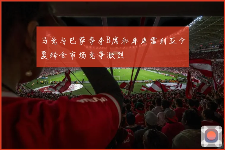 马竞与巴萨争夺B席和库库雷利亚今夏转会市场竞争激烈