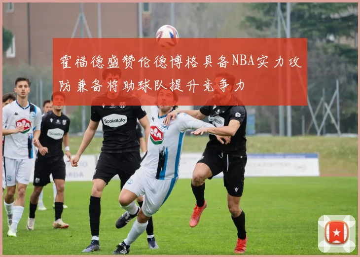 霍福德盛赞伦德博格具备NBA实力攻防兼备将助球队提升竞争力
