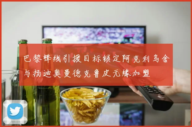 巴黎锋线引援目标锁定阿克利乌舍与扬迪奥曼德克鲁皮无缘加盟