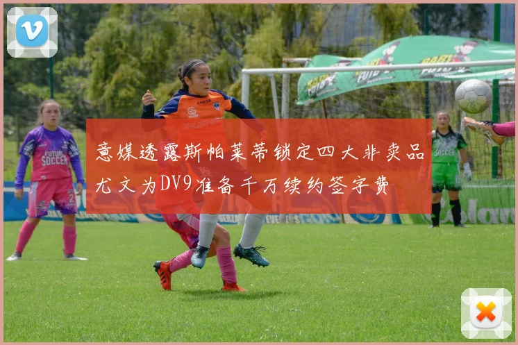 意媒透露斯帕莱蒂锁定四大非卖品尤文为DV9准备千万续约签字费