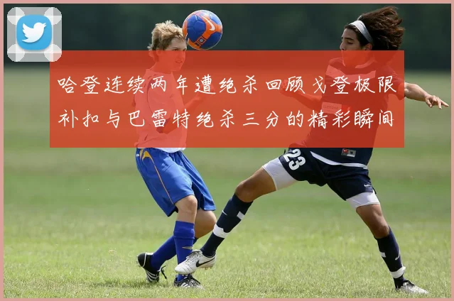 哈登连续两年遭绝杀回顾戈登极限补扣与巴雷特绝杀三分的精彩瞬间