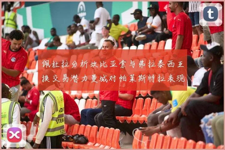 佩杜拉分析坎比亚索与弗拉泰西互换交易潜力曼城对帕莱斯特拉表现出兴趣