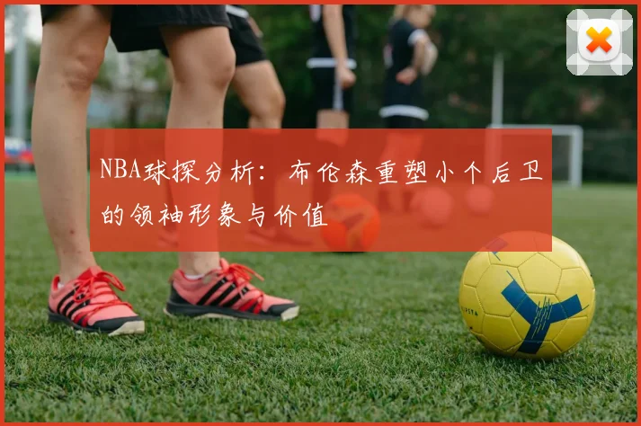 NBA球探分析：布伦森重塑小个后卫的领袖形象与价值