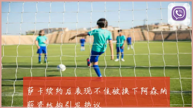 萨卡续约后表现不佳被换下阿森纳薪资结构引发热议