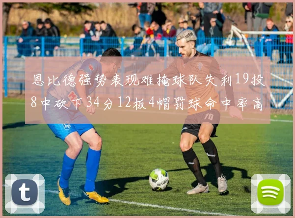 恩比德强势表现难掩球队失利19投8中砍下34分12板4帽罚球命中率高达84
