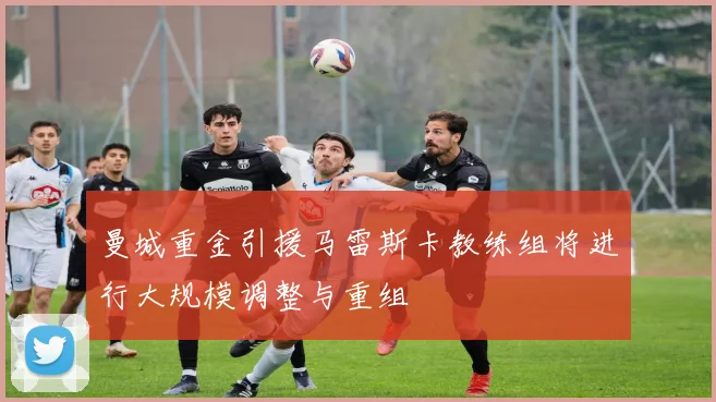 曼城重金引援马雷斯卡教练组将进行大规模调整与重组