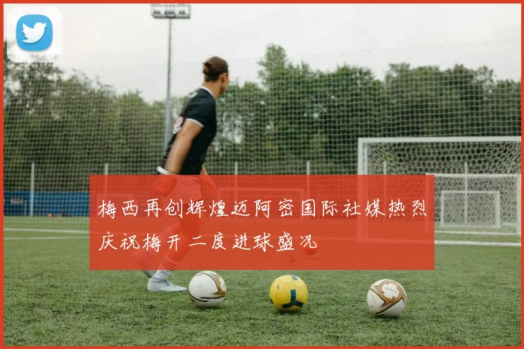 梅西再创辉煌迈阿密国际社媒热烈庆祝梅开二度进球盛况